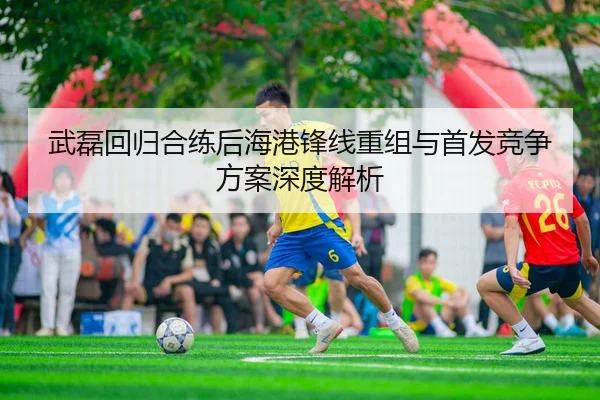 武磊回归合练后海港锋线重组与首发竞争方案深度解析