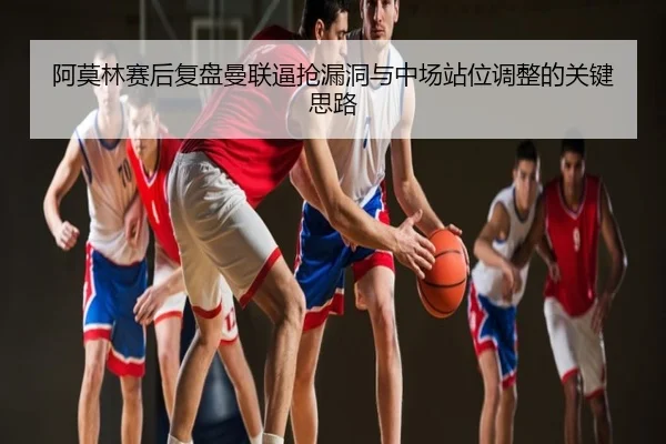 阿莫林赛后复盘曼联逼抢漏洞与中场站位调整的关键思路